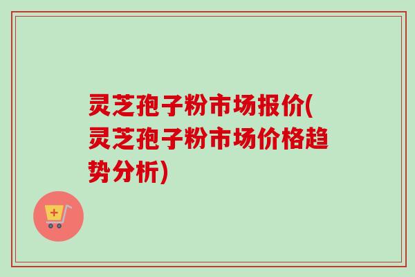 灵芝孢子粉市场报价(灵芝孢子粉市场价格趋势分析)-第1张图片-卓越灵芝孢子粉 灵芝孢子粉市场报价(灵芝孢子粉市场价格趋势分析)-第1张图片-卓越灵芝孢子粉