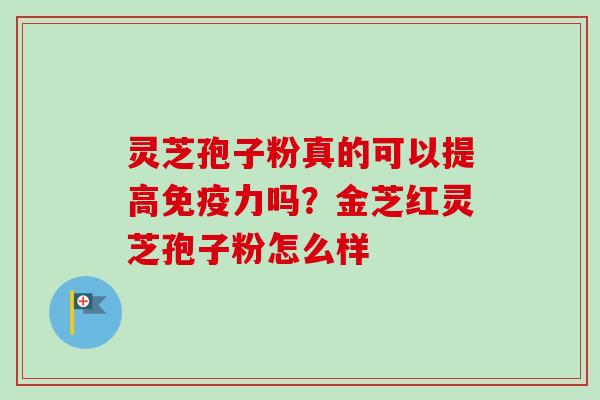 灵芝孢子粉真的可以提高免疫力吗？金芝红灵芝孢子粉怎么样-第1张图片-卓越灵芝孢子粉