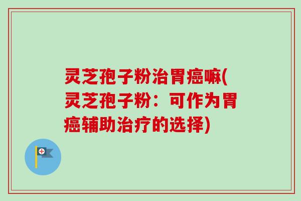 灵芝孢子粉治胃癌嘛(灵芝孢子粉：可作为胃癌辅助治疗的选择)-第1张图片-卓越灵芝孢子粉