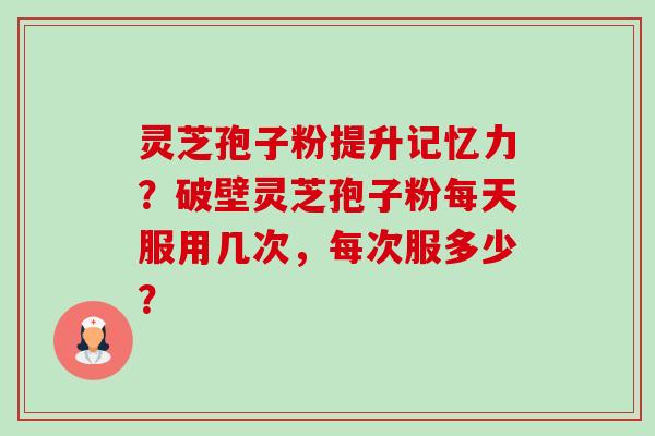 灵芝孢子粉提升记忆力？破壁灵芝孢子粉每天服用几次，每次服多少？-第1张图片-卓越灵芝孢子粉