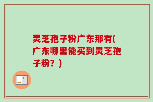 灵芝孢子粉广东那有(广东哪里能买到灵芝孢子粉?)-第1张图片-卓越灵芝孢子粉 灵芝孢子粉广东那有(广东哪里能买到灵芝孢子粉?)-第1张图片-卓越灵芝孢子粉
