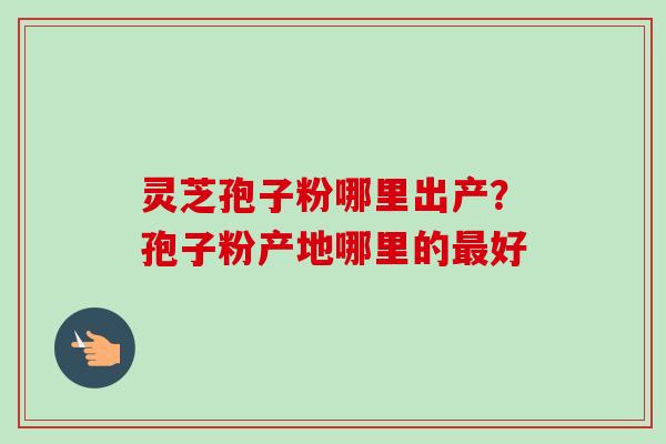 灵芝孢子粉哪里出产?孢子粉产地哪里的最好-第1张图片-卓越灵芝孢子粉 灵芝孢子粉哪里出产?孢子粉产地哪里的最好-第1张图片-卓越灵芝孢子粉