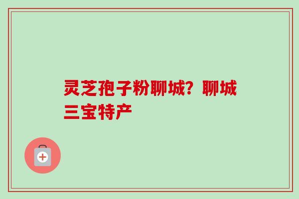 灵芝孢子粉聊城？聊城三宝特产-第1张图片-卓越灵芝孢子粉