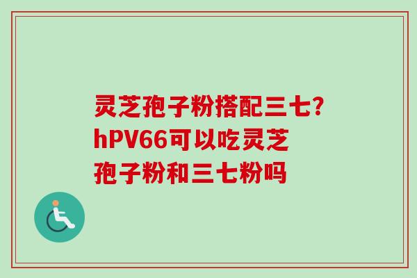 灵芝孢子粉搭配三七？hPV66可以吃灵芝孢子粉和三七粉吗-第1张图片-卓越灵芝孢子粉