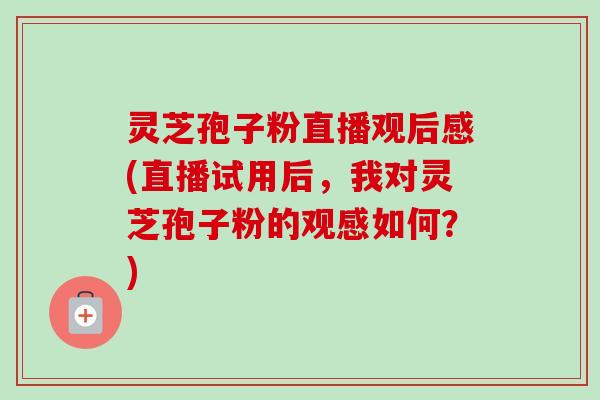 灵芝孢子粉直播观后感(直播试用后，我对灵芝孢子粉的观感如何？)-第1张图片-卓越灵芝孢子粉