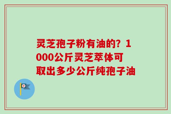 灵芝孢子粉有油的？1000公斤灵芝萃体可取出多少公斤纯孢子油-第1张图片-卓越灵芝孢子粉