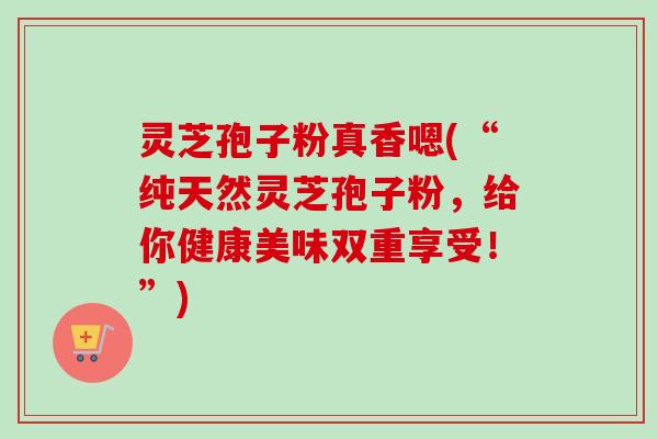 灵芝孢子粉真香嗯(“纯天然灵芝孢子粉,给你健康美味双重享受!”)-第1张图片-卓越灵芝孢子粉 灵芝孢子粉真香嗯(“纯天然灵芝孢子粉,给你健康美味双重享受!”)-第1张图片-卓越灵芝孢子粉