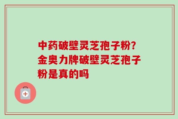 中药破壁灵芝孢子粉？金奥力牌破壁灵芝孢子粉是真的吗-第1张图片-卓越灵芝孢子粉