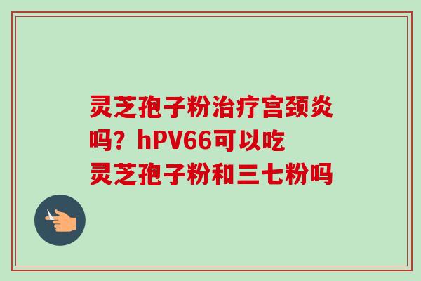 灵芝孢子粉治疗宫颈炎吗?hPV66可以吃灵芝孢子粉和三七粉吗-第1张图片-卓越灵芝孢子粉 灵芝孢子粉治疗宫颈炎吗?hPV66可以吃灵芝孢子粉和三七粉吗-第1张图片-卓越灵芝孢子粉