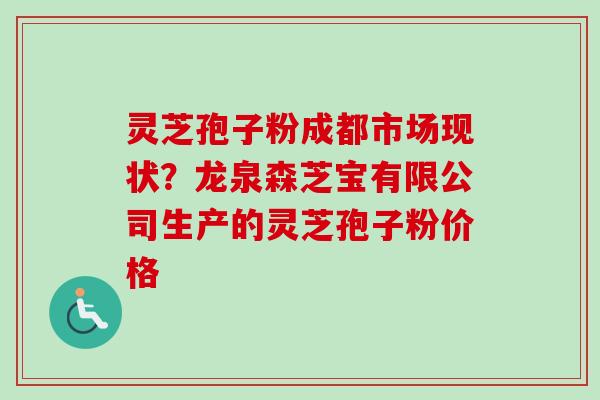 灵芝孢子粉成都市场现状？龙泉森芝宝有限公司生产的灵芝孢子粉价格-第1张图片-卓越灵芝孢子粉