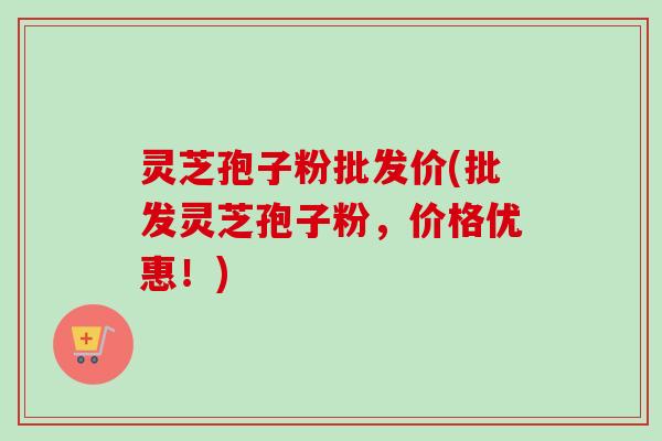 灵芝孢子粉批发价(批发灵芝孢子粉，价格优惠！)-第1张图片-卓越灵芝孢子粉