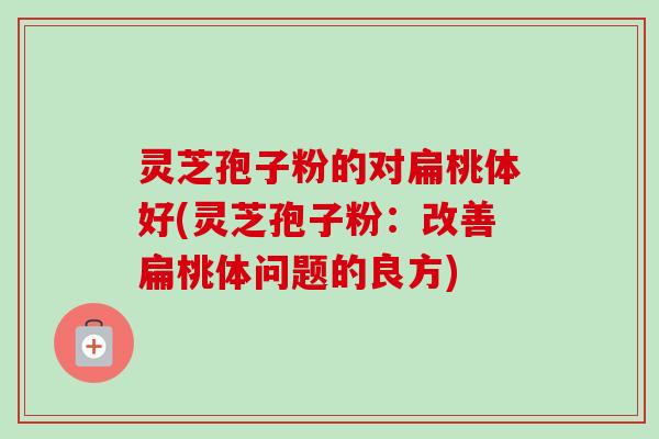灵芝孢子粉的对扁桃体好(灵芝孢子粉:改善扁桃体问题的良方)-第1张图片-卓越灵芝孢子粉 灵芝孢子粉的对扁桃体好(灵芝孢子粉:改善扁桃体问题的良方)-第1张图片-卓越灵芝孢子粉