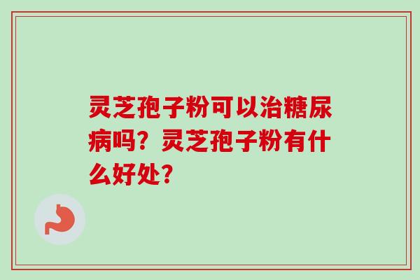 灵芝孢子粉可以治糖尿病吗？灵芝孢子粉有什么好处？-第1张图片-卓越灵芝孢子粉