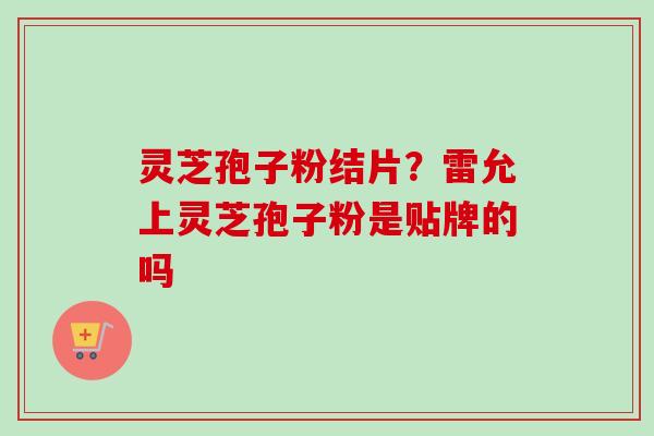 灵芝孢子粉结片？雷允上灵芝孢子粉是贴牌的吗-第1张图片-卓越灵芝孢子粉