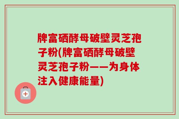 牌富硒酵母破壁灵芝孢子粉(牌富硒酵母破壁灵芝孢子粉——为身体注入健康能量)-第1张图片-卓越灵芝孢子粉 牌富硒酵母破壁灵芝孢子粉(牌富硒酵母破壁灵芝孢子粉——为身体注入健康能量)-第1张图片-卓越灵芝孢子粉