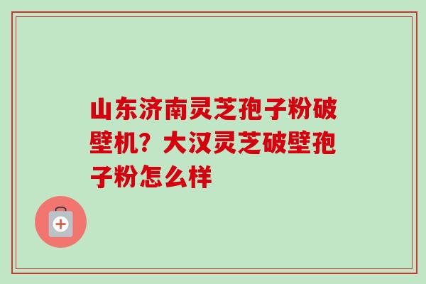 山东济南灵芝孢子粉破壁机?大汉灵芝破壁孢子粉怎么样-第1张图片-卓越灵芝孢子粉 山东济南灵芝孢子粉破壁机?大汉灵芝破壁孢子粉怎么样-第1张图片-卓越灵芝孢子粉