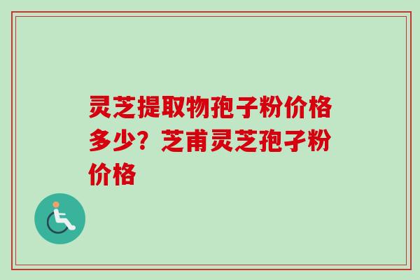 灵芝提取物孢子粉价格多少？芝甫灵芝孢孑粉价格-第1张图片-卓越灵芝孢子粉