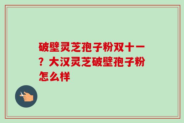 破壁灵芝孢子粉双十一？大汉灵芝破壁孢子粉怎么样-第1张图片-卓越灵芝孢子粉