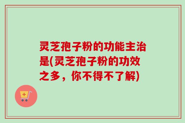 灵芝孢子粉的功能主治是(灵芝孢子粉的功效之多，你不得不了解)-第1张图片-卓越灵芝孢子粉