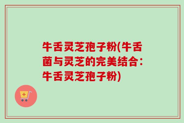 牛舌灵芝孢子粉(牛舌菌与灵芝的完美结合:牛舌灵芝孢子粉)-第1张图片-卓越灵芝孢子粉 牛舌灵芝孢子粉(牛舌菌与灵芝的完美结合:牛舌灵芝孢子粉)-第1张图片-卓越灵芝孢子粉