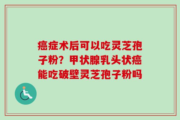 癌症术后可以吃灵芝孢子粉？甲状腺乳头状癌能吃破壁灵芝孢子粉吗-第1张图片-卓越灵芝孢子粉
