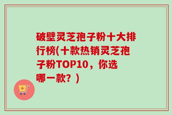 破壁灵芝孢子粉十大排行榜(十款热销灵芝孢子粉TOP10,你选哪一款?)-第1张图片-卓越灵芝孢子粉 破壁灵芝孢子粉十大排行榜(十款热销灵芝孢子粉TOP10,你选哪一款?)-第1张图片-卓越灵芝孢子粉