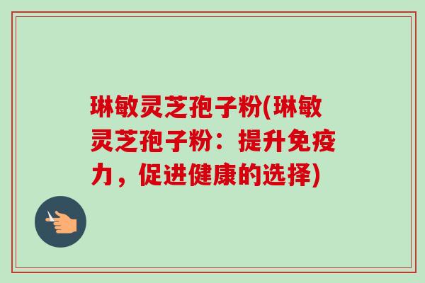 琳敏灵芝孢子粉(琳敏灵芝孢子粉：提升免疫力，促进健康的选择)-第1张图片-卓越灵芝孢子粉