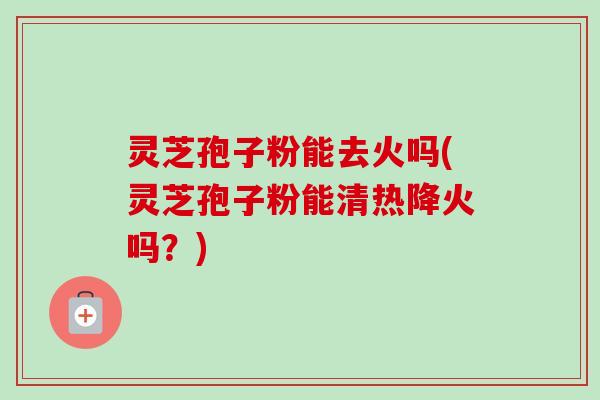 灵芝孢子粉能去火吗(灵芝孢子粉能清热降火吗？)-第1张图片-卓越灵芝孢子粉