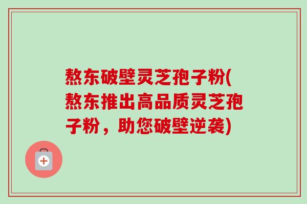 熬东破壁灵芝孢子粉(熬东推出高品质灵芝孢子粉，助您破壁逆袭)-第1张图片-卓越灵芝孢子粉