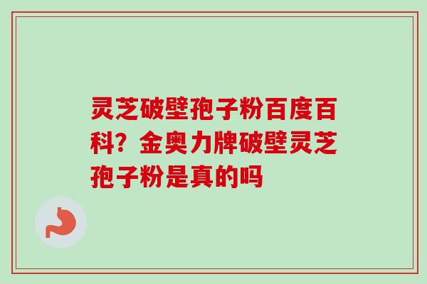 灵芝破壁孢子粉百度百科？金奥力牌破壁灵芝孢子粉是真的吗-第1张图片-卓越灵芝孢子粉