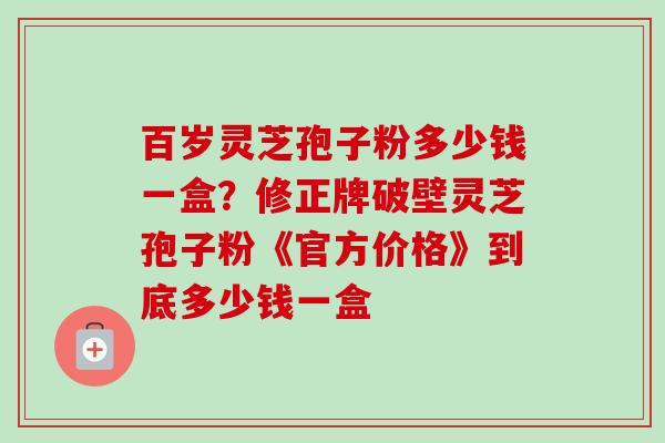 百岁灵芝孢子粉多少钱一盒?修正牌破壁灵芝孢子粉《官方价格》到底多少钱一盒-第1张图片-卓越灵芝孢子粉 百岁灵芝孢子粉多少钱一盒?修正牌破壁灵芝孢子粉《官方价格》到底多少钱一盒-第1张图片-卓越灵芝孢子粉