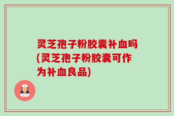 灵芝孢子粉胶囊补血吗(灵芝孢子粉胶囊可作为补血良品)-第1张图片-卓越灵芝孢子粉