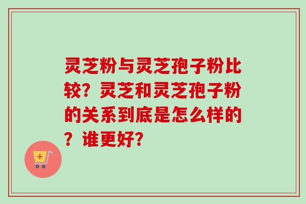 灵芝粉与灵芝孢子粉比较？灵芝和灵芝孢子粉的关系到底是怎么样的？谁更好？-第1张图片-卓越灵芝孢子粉