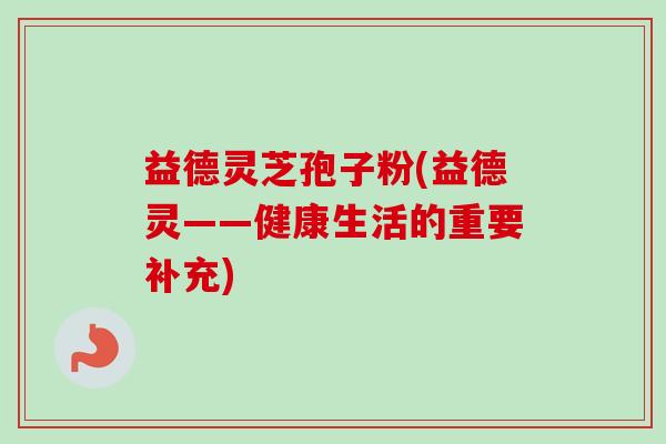 益德灵芝孢子粉(益德灵——健康生活的重要补充)-第1张图片-卓越灵芝孢子粉