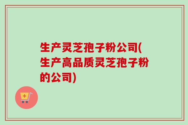 生产灵芝孢子粉公司(生产高品质灵芝孢子粉的公司)-第1张图片-卓越灵芝孢子粉 生产灵芝孢子粉公司(生产高品质灵芝孢子粉的公司)-第1张图片-卓越灵芝孢子粉