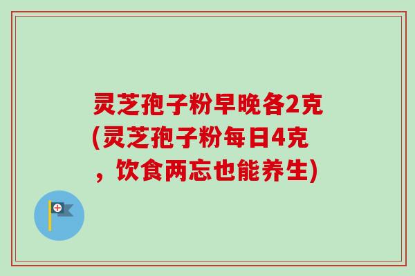 灵芝孢子粉早晚各2克(灵芝孢子粉每日4克,饮食两忘也能养生)-第1张图片-卓越灵芝孢子粉 灵芝孢子粉早晚各2克(灵芝孢子粉每日4克,饮食两忘也能养生)-第1张图片-卓越灵芝孢子粉