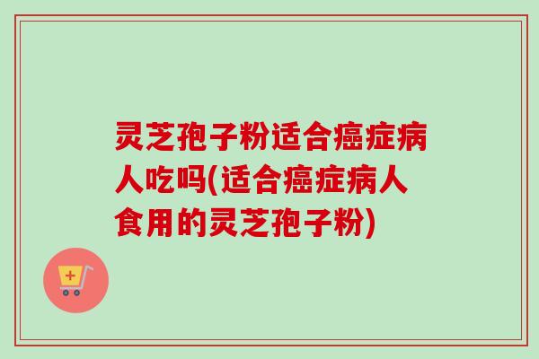 灵芝孢子粉适合癌症病人吃吗(适合癌症病人食用的灵芝孢子粉)-第1张图片-卓越灵芝孢子粉