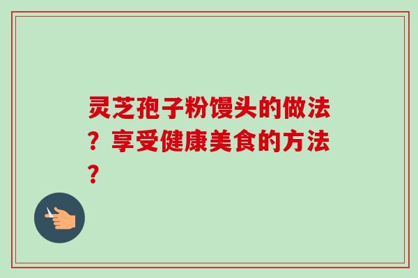 灵芝孢子粉馒头的做法?享受健康美食的方法?-第1张图片-卓越灵芝孢子粉 灵芝孢子粉馒头的做法?享受健康美食的方法?-第1张图片-卓越灵芝孢子粉