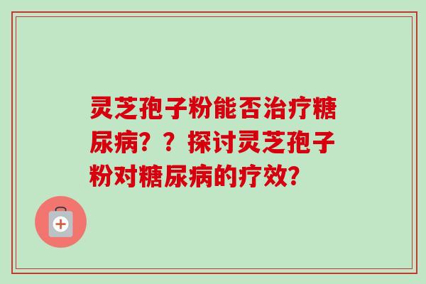 灵芝孢子粉能否治疗糖尿病？？探讨灵芝孢子粉对糖尿病的疗效？-第1张图片-卓越灵芝孢子粉