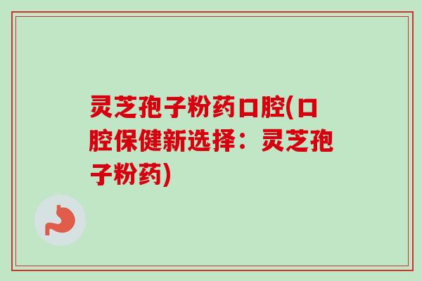 灵芝孢子粉药口腔(口腔保健新选择：灵芝孢子粉药)-第1张图片-卓越灵芝孢子粉