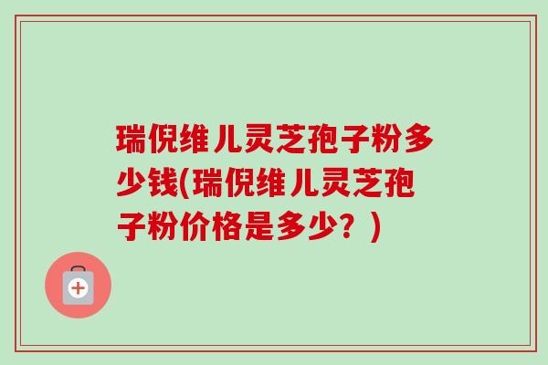 瑞倪维儿灵芝孢子粉多少钱(瑞倪维儿灵芝孢子粉价格是多少?)-第1张图片-卓越灵芝孢子粉 瑞倪维儿灵芝孢子粉多少钱(瑞倪维儿灵芝孢子粉价格是多少?)-第1张图片-卓越灵芝孢子粉