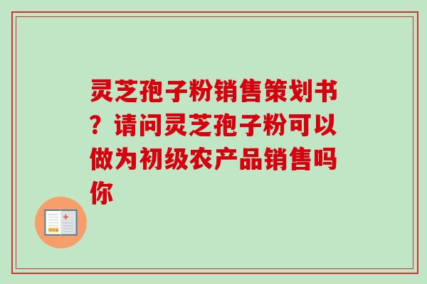灵芝孢子粉销售策划书？请问灵芝孢子粉可以做为初级农产品销售吗你-第1张图片-卓越灵芝孢子粉