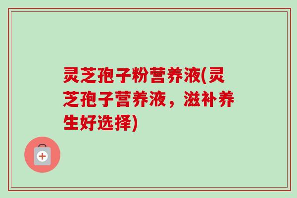 灵芝孢子粉营养液(灵芝孢子营养液，滋补养生好选择)-第1张图片-卓越灵芝孢子粉