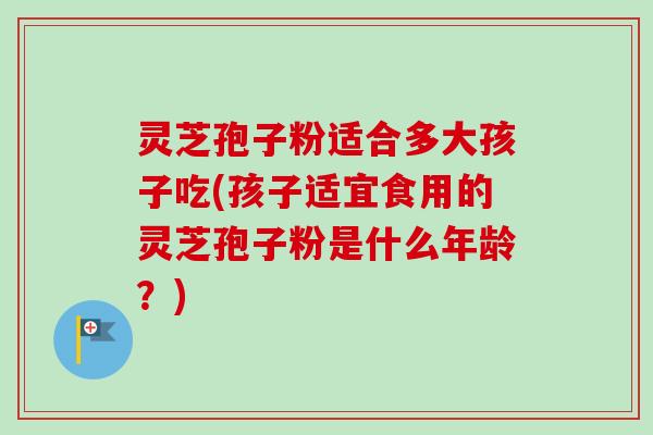 灵芝孢子粉适合多大孩子吃(孩子适宜食用的灵芝孢子粉是什么年龄？)-第1张图片-卓越灵芝孢子粉