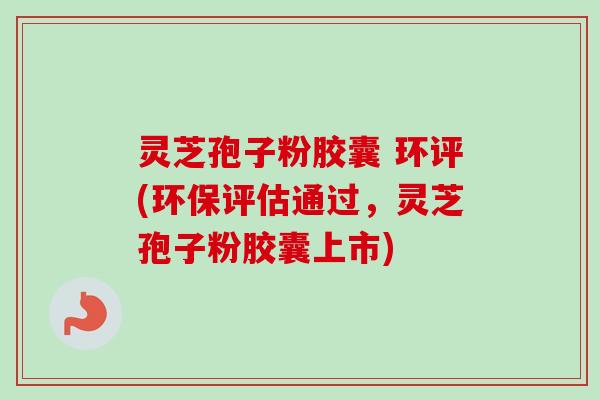 灵芝孢子粉胶囊 环评(环保评估通过，灵芝孢子粉胶囊上市)-第1张图片-卓越灵芝孢子粉
