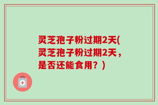 灵芝孢子粉过期2天(灵芝孢子粉过期2天，是否还能食用？)-第1张图片-卓越灵芝孢子粉