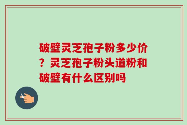 破壁灵芝孢子粉多少价?灵芝孢子粉头道粉和破壁有什么区别吗-第1张图片-卓越灵芝孢子粉 破壁灵芝孢子粉多少价?灵芝孢子粉头道粉和破壁有什么区别吗-第1张图片-卓越灵芝孢子粉