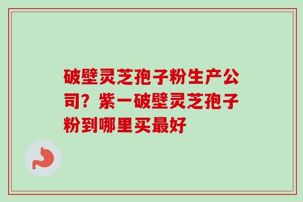 破壁灵芝孢子粉生产公司？紫一破壁灵芝孢子粉到哪里买最好-第1张图片-卓越灵芝孢子粉