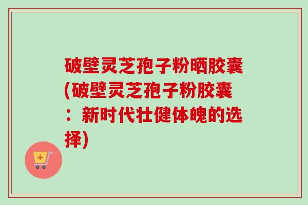 破壁灵芝孢子粉晒胶囊(破壁灵芝孢子粉胶囊:新时代壮健体魄的选择)-第1张图片-卓越灵芝孢子粉 破壁灵芝孢子粉晒胶囊(破壁灵芝孢子粉胶囊:新时代壮健体魄的选择)-第1张图片-卓越灵芝孢子粉