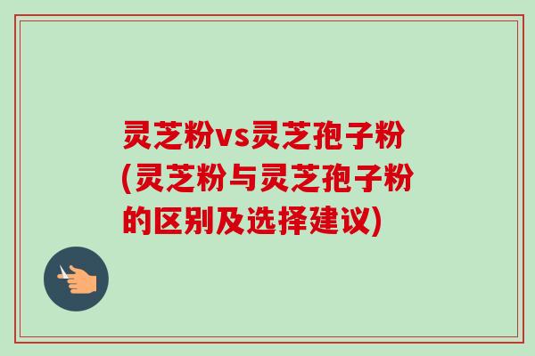 灵芝粉vs灵芝孢子粉(灵芝粉与灵芝孢子粉的区别及选择建议)-第1张图片-卓越灵芝孢子粉